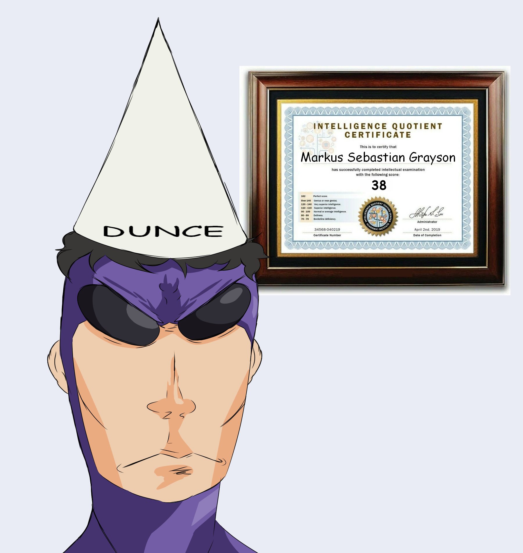 DUNCE INTELLIGENCE QUOTIENT CERTIFICATE This is to certify that Markus Sebastian Grayson has successfully completed intellectual examination. with the following score: 38 Perfect score. Over 140 Genius or near genius. 120-140 Very superior intelligence. 110-119 Superior intelligence. 90-109 Normal or average intelligence. 60-89 Dullness. 70-79 Borderline deficiency. 34568-040219 Certificate Number GENCE QUOTIENT ACADEMIC TESTING C INSTITUTE Administrator April 2nd, 2019 Date of Completion