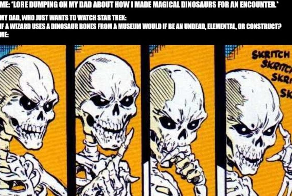 ME: "LORE DUMPING ON MY DAD ABOUT HOW I MADE MAGICAL DINOSAURS FOR AN ENCOUNTER.* MY DAD, WHO JUST WANTS TO WATCH STAR TREK: IF A WIZARD USES A DINOSAUR BONES FROM A MUSEUM WOULD IF BE AN UNDEAD, ELEMENTAL, OR CONSTRUCT? ME: SKRITCH SKRITC SKR SK