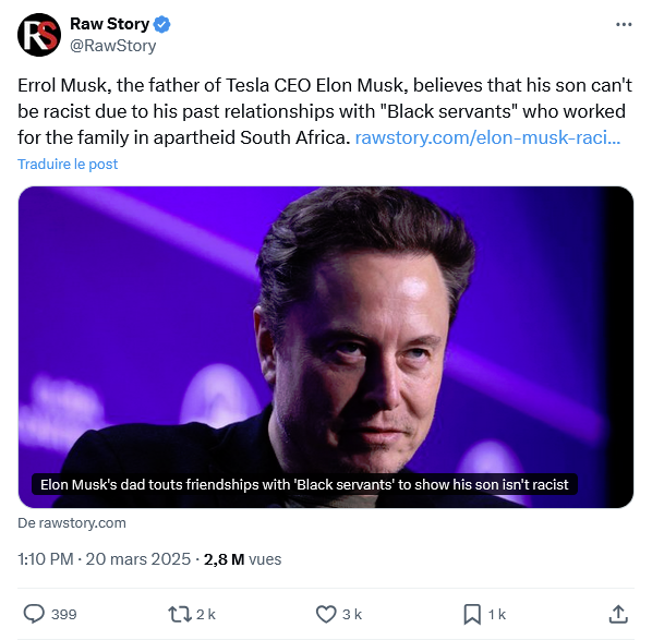 Raw Story @RawStory Errol Musk, the father of Tesla CEO Elon Musk, believes that his son can't be racist due to his past relationships with "Black servants" who worked for the family in apartheid South Africa. rawstory.com/elon-musk-raci... Traduire le post Elon Musk's dad touts friendships with 'Black servants' to show his son isn't racist De rawstory.com 1:10 PM - 20 mars 2025 -2,8 M vues 399 172k 3 k ☐ 1k <]