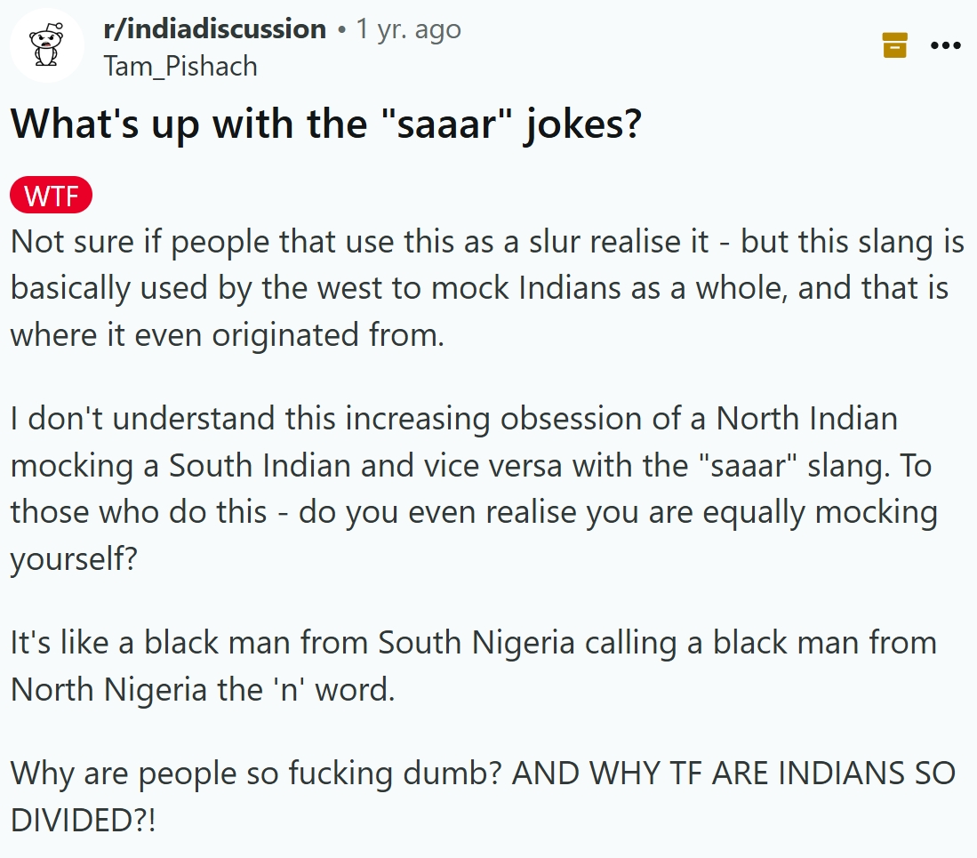 r/indiadiscussion • 1 yr. ago Tam_Pishach What's up with the "saaar" jokes? W-- Not sure if people that use this as a slur realise it - but this slang is basically used by the west to mock Indians as a whole, and that is where it even originated from. I don't understand this increasing obsession of a North Indian mocking a South Indian and vice versa with the "saaar" slang. To those who do this - do you even realise you are equally mocking yourself? It's like a black man from South Nigeria calling a black man from North Nigeria the 'n' word. Why are people so f------ dumb? AND WHY TF ARE INDIANS SO DIVIDED?!