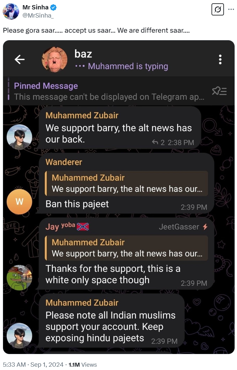 Mr Sinha @MrSinha Please gora saar..... accept us saar... We are different saar.... baz •• Muhammed is typing Pinned Message i This message can't be displayed on Telegram ap... Muhammed Zubair We support barry, the alt news has our back. 2 2:38 PM Wanderer Muhammed Zubair We support barry, the alt news has our... W Ban this pajeet LOVE Jay yoba 2:39 PM JeetGasser Muhammed Zubair We support barry, the alt news has our... Thanks for the support, this is a white only space though SAVE Muhammed Zubair Please note all Indian muslims support your account. Keep exposing hindu pajeets 2:39 PM 2:39 PM 5:33 AM · Sep 1, 2024 1.1M Views <=