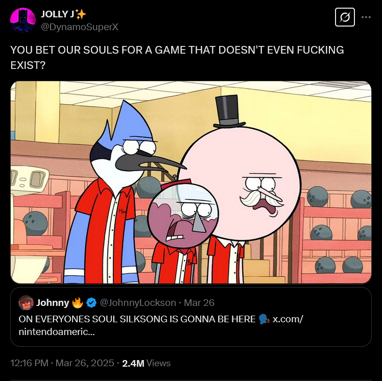 JOLLY J* @DynamoSuperX 0 YOU BET OUR SOULS FOR A GAME THAT DOESN'T EVEN F------ EXIST? 0:0 Johnny @JohnnyLockson ⚫ Mar 26 ON EVERYONES SOUL SILKSONG IS GONNA BE HERE nintendoameric... 12:16 PM · Mar 26, 2025 2.4M Views x.com/