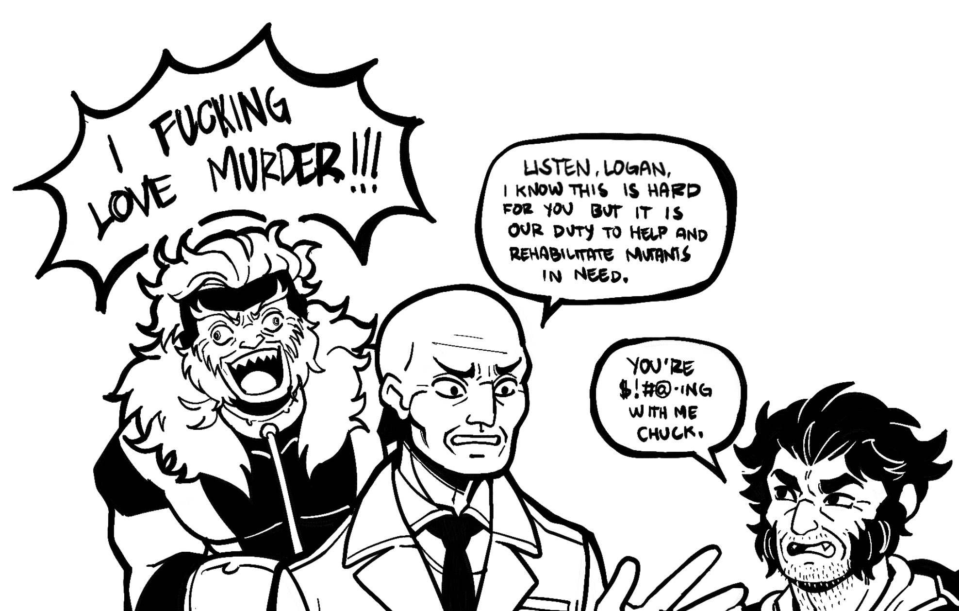 I F------ LOVE MURDER !!! LISTEN, LOGAN, I KNOW THIS IS HARD FOR YOU BUT IT IS OUR DUTY TO HELP AND REHABILITATE MUTANTS IN NEED. YOU'RE $!#@-ING WITH ME CHUCK.