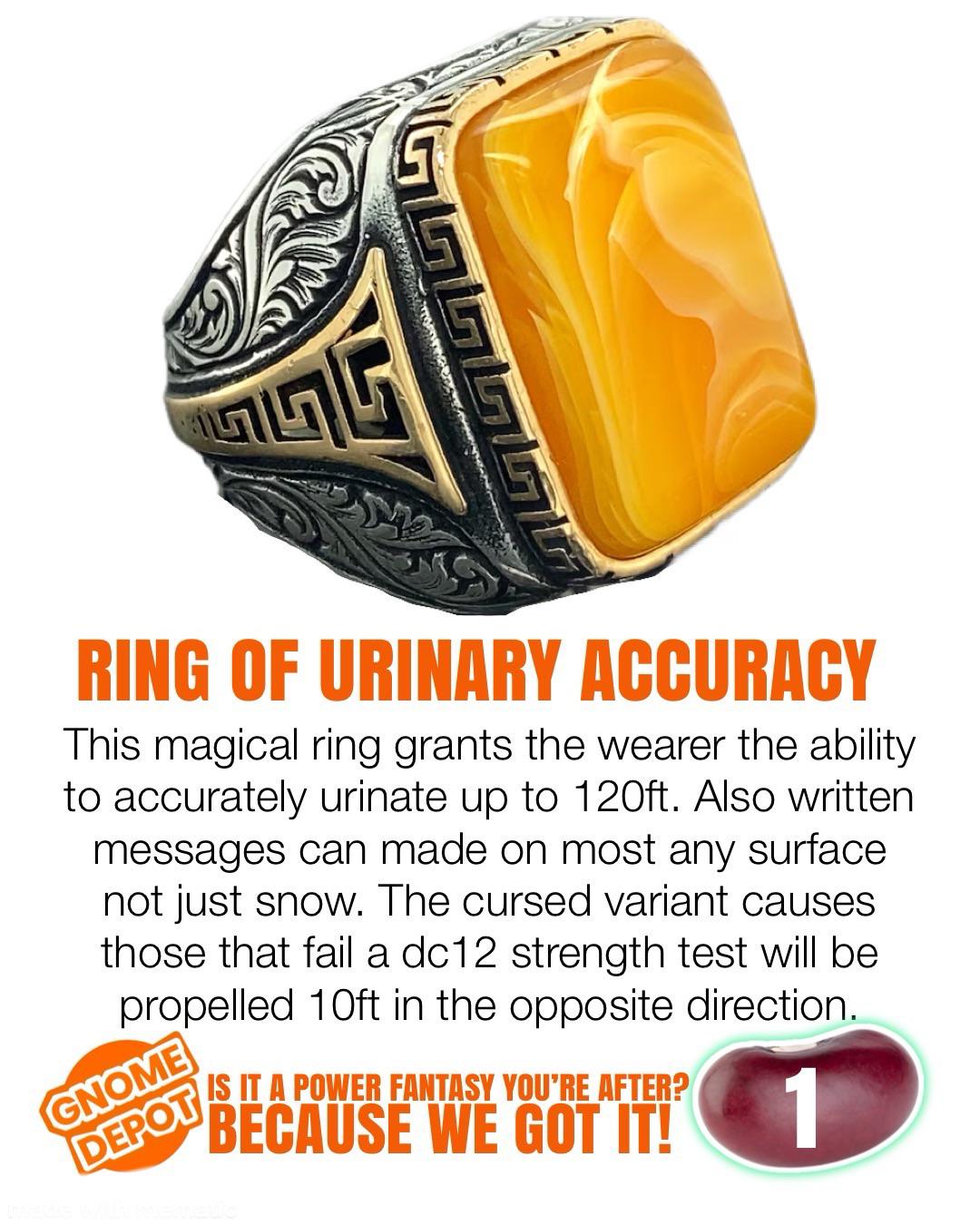RING OF URINARY ACCURACY This magical ring grants the wearer the ability to accurately urinate up to 120ft. Also written messages can made on most any surface not just snow. The cursed variant causes those that fail a dc12 strength test will be propelled 10ft in the opposite direction. GNOME DEPOT IS IT A POWER FANTASY YOU'RE AFTER? BECAUSE WE GOT IT! 1