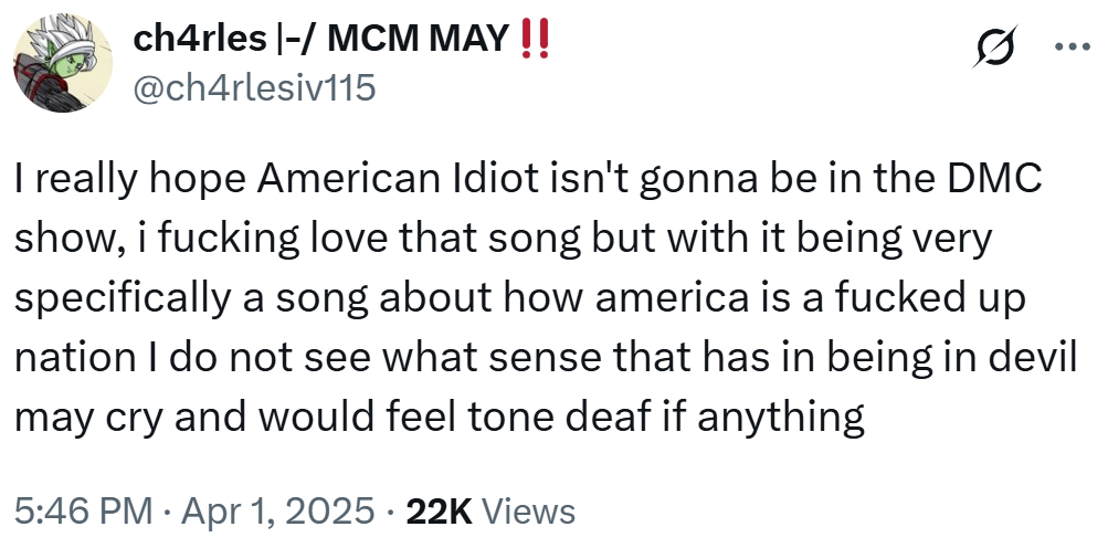 ch4rles |-/ MCM MAY!! @ch4rlesiv115 0 I really hope American Idiot isn't gonna be in the DMC show, i f------ love that song but with it being very specifically a song about how america is a f----- up nation I do not see what sense that has in being in devil may cry and would feel tone deaf if anything 5:46 PM • Apr 1, 2025 • 22K Views