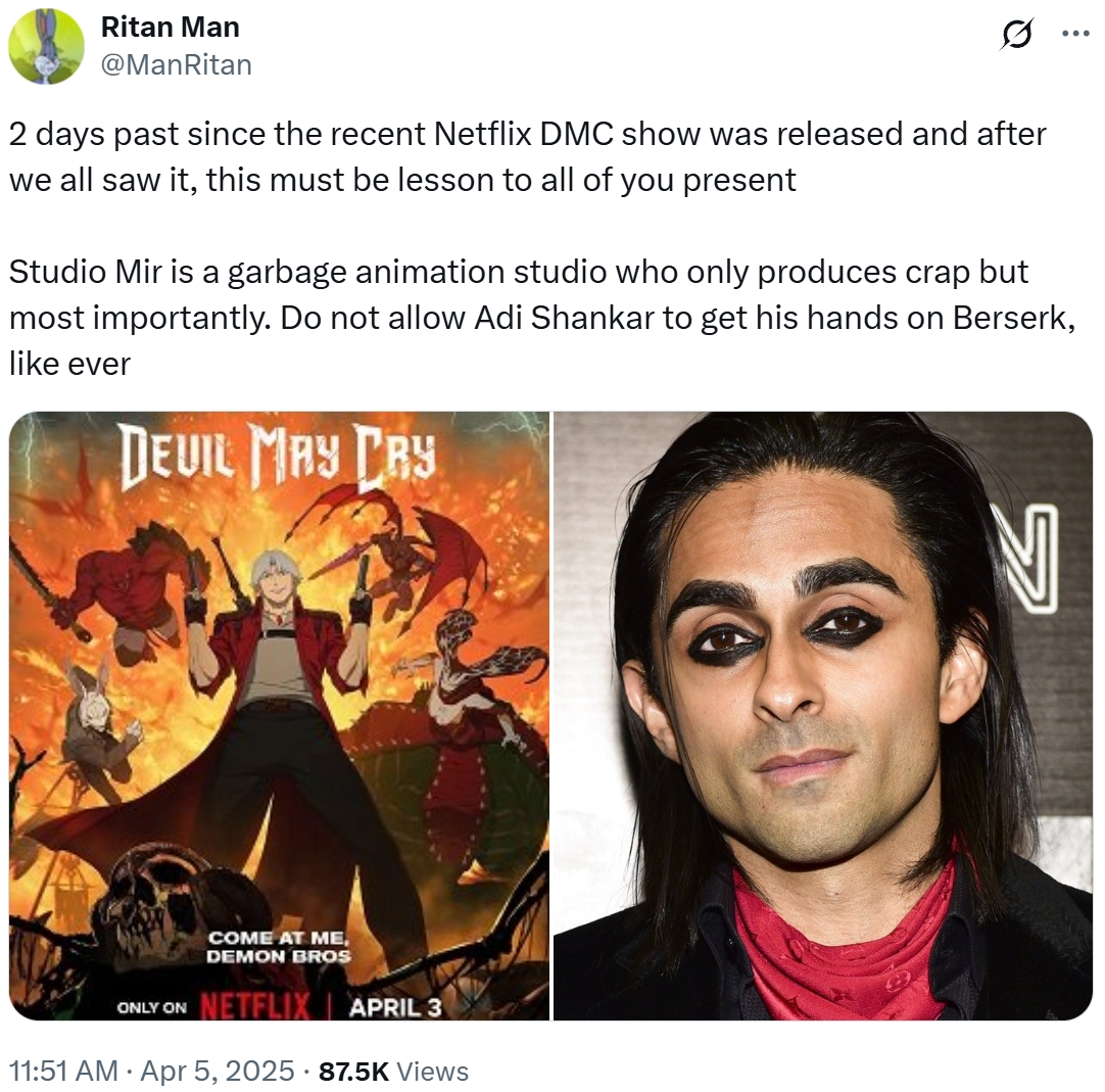 Ritan Man @ManRitan 2 days past since the recent Netflix DMC show was released and after we all saw it, this must be lesson to all of you present ... Studio Mir is a garbage animation studio who only produces crap but most importantly. Do not allow Adi Shankar to get his hands on Berserk, like ever DEVIL MAY CRY COME AT ME, DEMON BROS ONLY ON NETFLIX APRIL 3 11:51 AM Apr 5, 2025 87.5K Views N