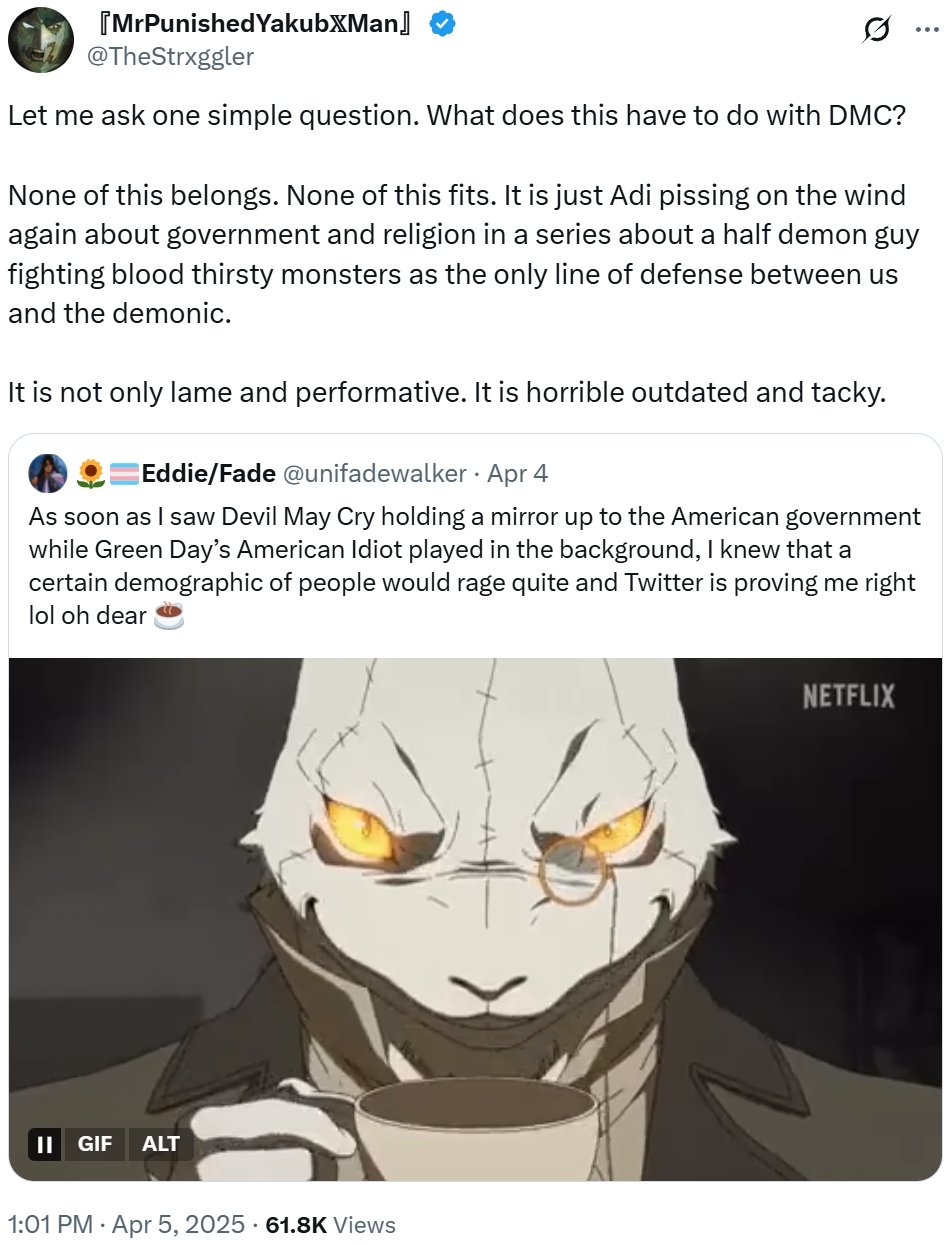 [MrPunishedYakubжMan @TheStrxggler Let me ask one simple question. What does this have to do with DMC? None of this belongs. None of this fits. It is just Adi pissing on the wind again about government and religion in a series about a half demon guy fighting blood thirsty monsters as the only line of defense between us and the demonic. It is not only lame and performative. It is horrible outdated and tacky. . Eddie/Fade @unifadewalker - Apr 4 As soon as I saw Devil May Cry holding a mirror up to the American government while Green Day's American Idiot played in the background, I knew that a certain demographic of people would rage quite and Twitter is proving me right lol oh dear || GIF ALT 1:01 PM Apr 5, 2025 61.8K Views NETFLIX