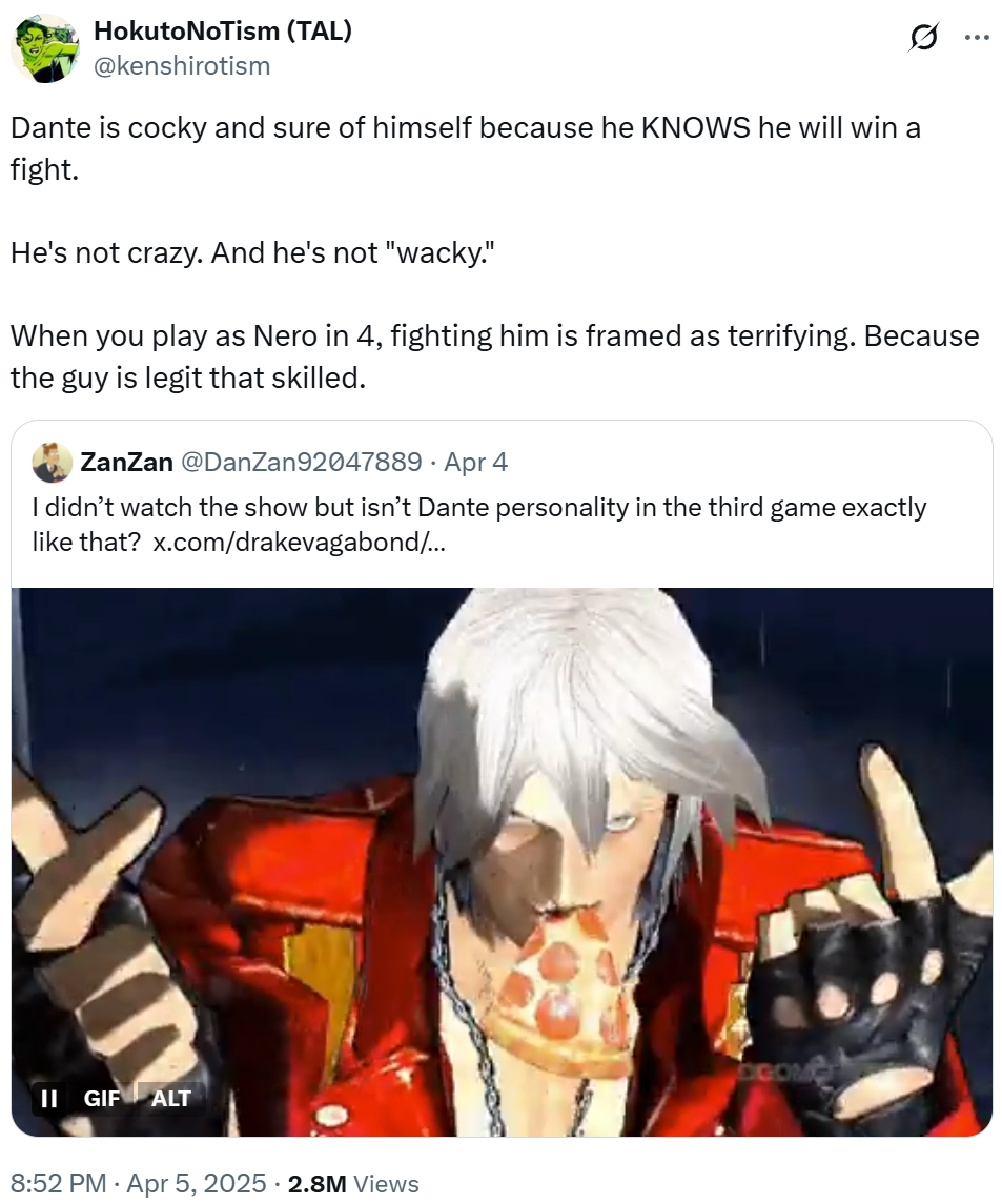 Hokuto NoTism (TAL) @kenshirotism 0 ... Dante is cocky and sure of himself because he KNOWS he will win a fight. He's not crazy. And he's not "wacky." When you play as Nero in 4, fighting him is framed as terrifying. Because the guy is legit that skilled. ZanZan @DanZan92047889 - Apr 4 . I didn't watch the show but isn't Dante personality in the third game exactly like that? x.com/drakevagabond/... II GIF ALT 8:52 PM Apr 5, 2025 - 2.8M Views COM