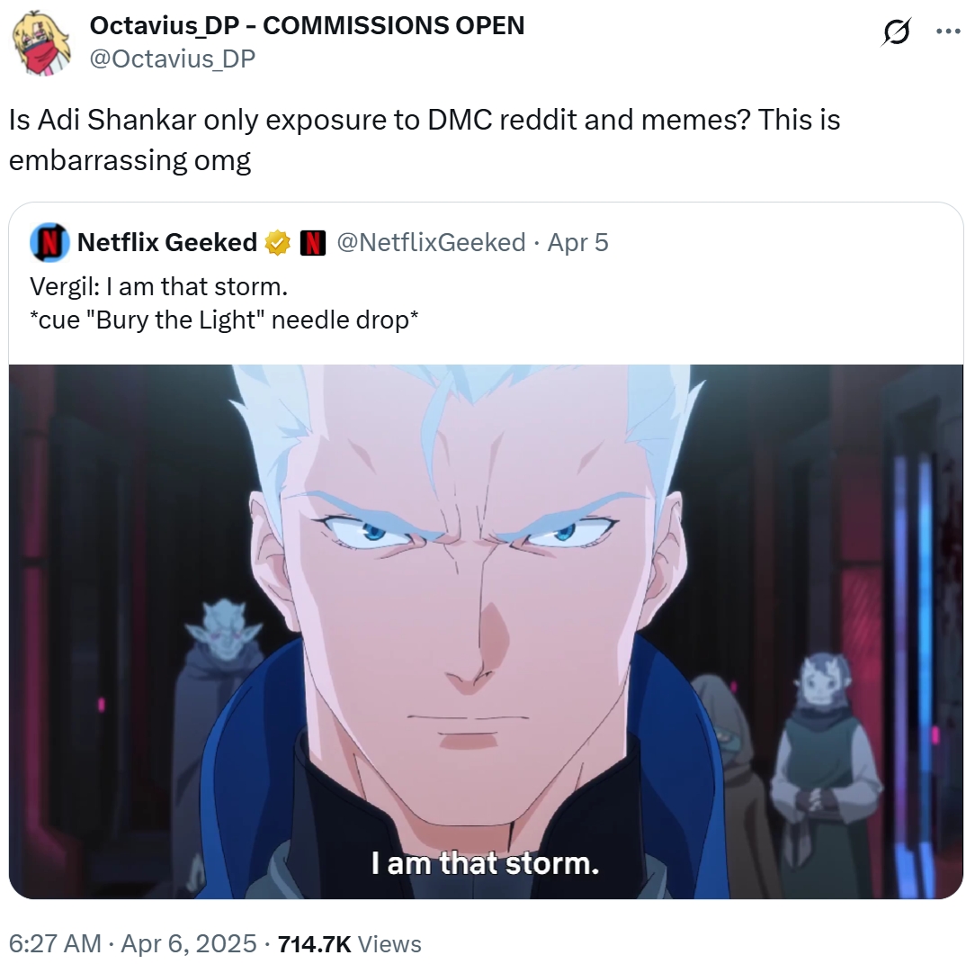 Octavius_DP - COMMISSIONS OPEN @Octavius_DP Is Adi Shankar only exposure to DMC reddit and memes? This is embarrassing omg Netflix Geeked Vergil: I am that storm. @NetflixGeeked - Apr 5 *cue "Bury the Light" needle drop* I am that storm. 6:27 AM Apr 6, 2025 · 714.7K Views Q ...