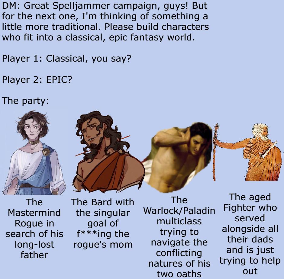DM: Great Spelljammer campaign, guys! But for the next one, I'm thinking of something a little more traditional. Please build characters who fit into a classical, epic fantasy world. Player 1: Classical, you say? Player 2: EPIC? The party: The Mastermind Rogue in search of his long-lost father The Bard with the singular goal of f***ing the rogue's mom Fighter who The Warlock/Paladin multiclass The aged trying to navigate the conflicting natures of his two oaths served alongside all their dads and is just trying to help out