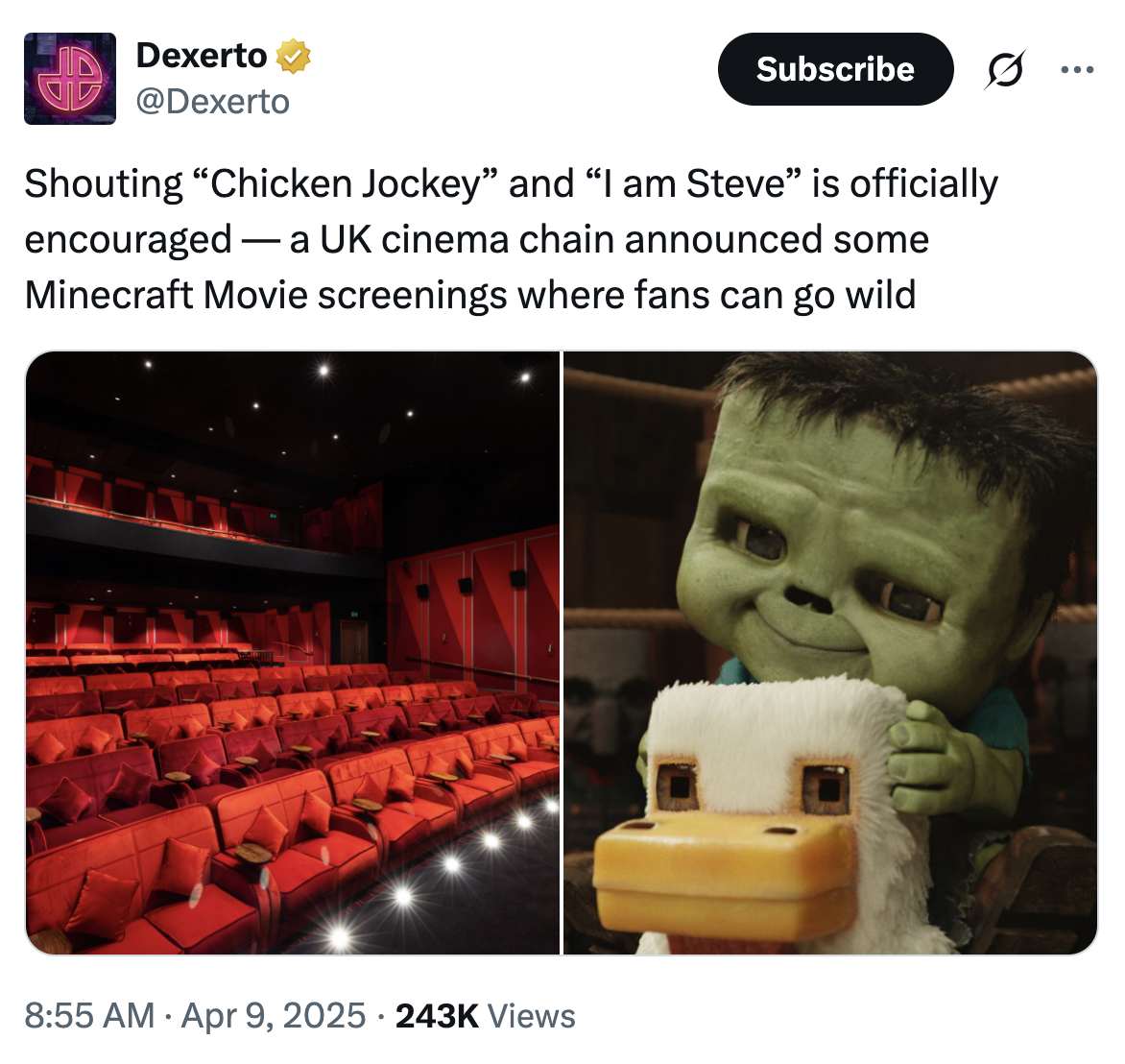 Dexerto @Dexerto Subscribe 0 Shouting "Chicken Jockey" and "I am Steve” is officially encouraged a UK cinema chain announced some - - Minecraft Movie screenings where fans can go wild 8:55 AM Apr 9, 2025 243K Views