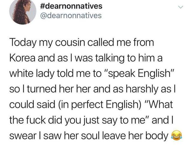 #dearnonnatives @dearnonnatives > Today my cousin called me from Korea and as I was talking to him a white lady told me to "speak English" so I turned her her and as harshly as I could said (in perfect English) "What the f--- did you just say to me" and I swear I saw her soul leave her body