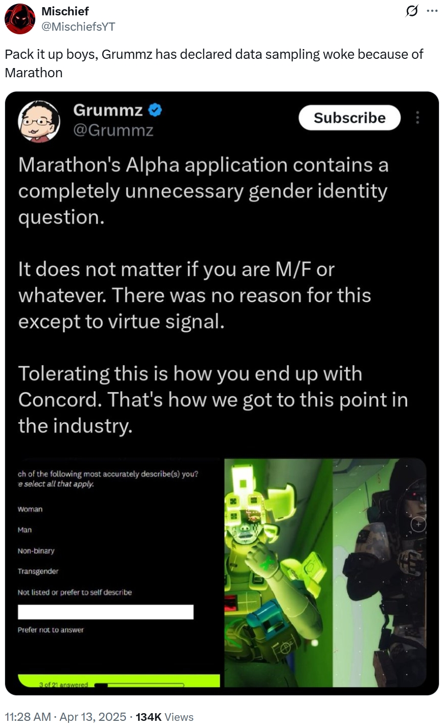 Mischief @MischiefsYT Pack it up boys, Grummz has declared data sampling woke because of Marathon Grummz @Grummz Subscribe Marathon's Alpha application contains a completely unnecessary gender identity question. It does not matter if you are M/F or whatever. There was no reason for this except to virtue signal. Tolerating this is how you end up with Concord. That's how we got to this point in the industry. ch of the following most accurately describe(s) you? e select all that apply. Woman Man Non-binary Transgender Not listed or prefer to self describe Prefer not to answer 3 of 21 answered 11:28 AM Apr 13, 2025 134K Views