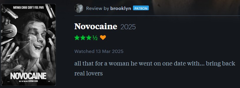 NATHAN CAINE CAN'T FEEL PAIN Review by brooklyn PATRON NOVOCAINE Novocaine 2025 Watched 13 Mar 2025 all that for a woman he went on one date with... bring back real lovers