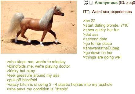 >she stops me, wants to roleplay >blindfolds me, we're playing doctor >kinky but okay >feel pressure around my ass >pull off blindfold 00 Anonymous (ID: zuq0 ITT: Weird sex experiences >be 22 >start dating blonde. 7/10 >shes quirky but fun > dat ass >second date >go to her place >shewantstheD.jpeg >go down on her >things are going well >crazy bitch is shoving 3-4 plastic horses into my a------ >she says my condition is "stable"