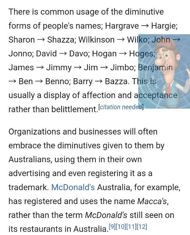 There is common usage of the diminutive forms of people's names; Hargrave → Hargie; Sharon → Shazza; Wilkinson → Wilko; John → Jonno; David → Davo; Hogan → Hoges; James → Jimmy → Jim → Jimbo; Benjamin → Ben → Benno; Barry → Bazza. This is usually a display of affection and acceptance rather than belittlement. [citation needed] Organizations and businesses will often embrace the diminutives given to them by Australians, using them in their own advertising and even registering it as a trademark. McDonald's Australia, for example, has registered and uses the name Macca's, rather than the term McDonald's still seen on its restaurants in Australia. [9][10][11][12]