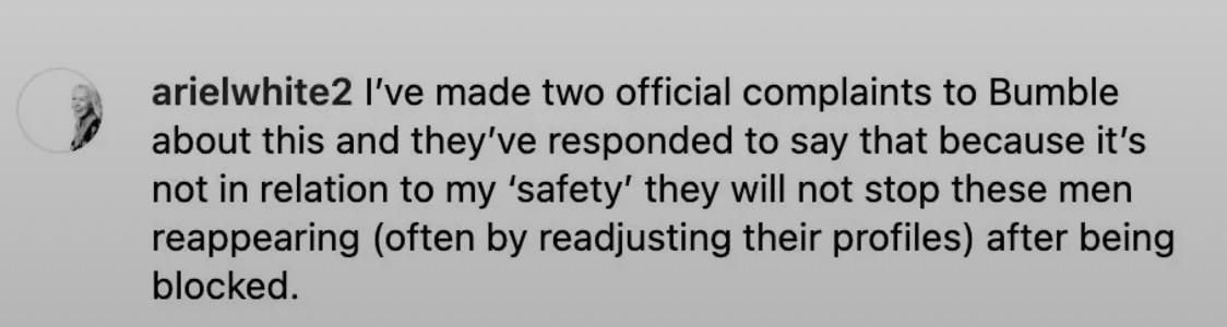 arielwhite2 I've made two official complaints to Bumble about this and they've responded to say that because it's not in relation to my 'safety' they will not stop these men reappearing (often by readjusting their profiles) after being blocked.