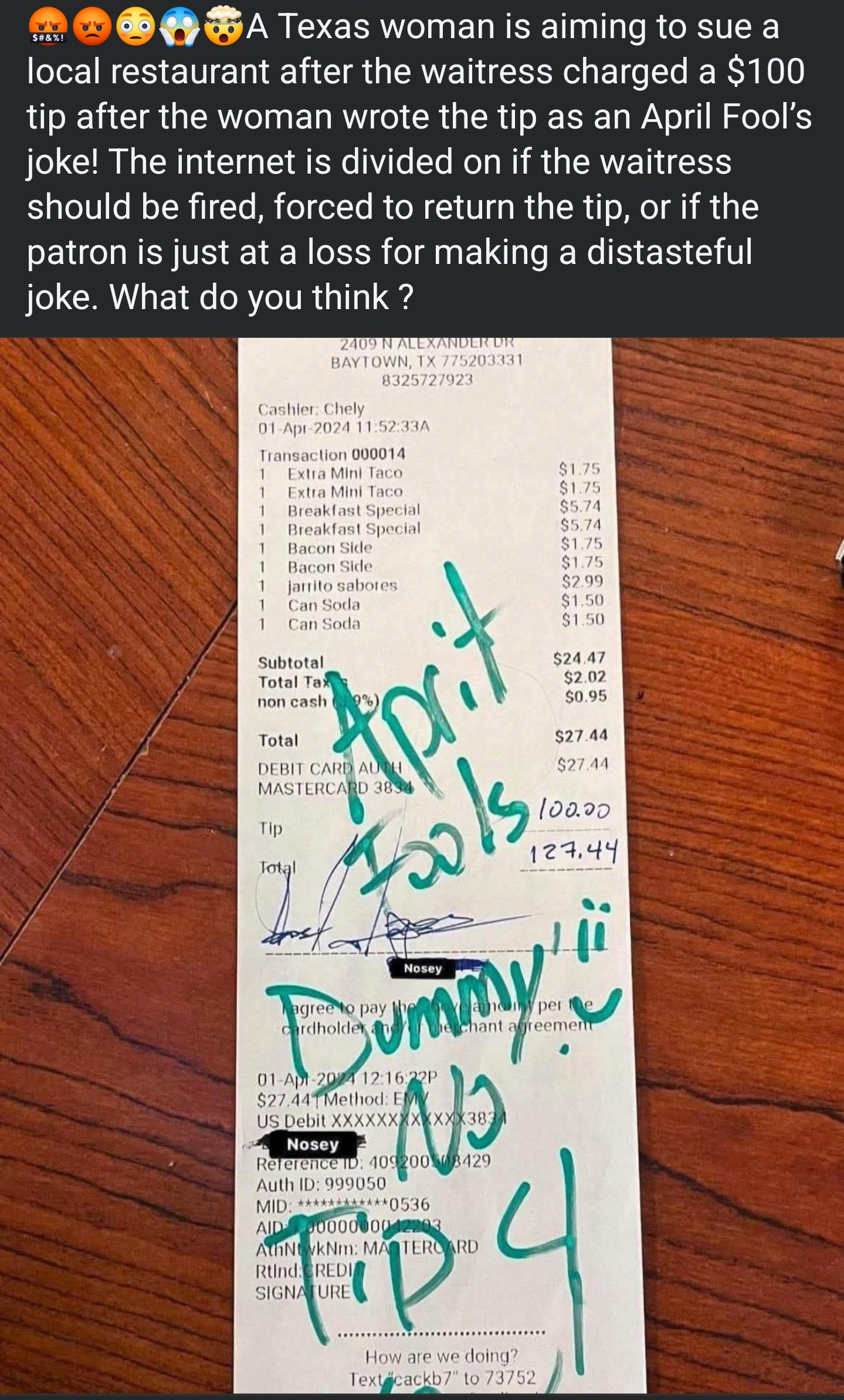 $#&%! A Texas woman is aiming to sue a local restaurant after the waitress charged a $100 tip after the woman wrote the tip as an April Fool's joke! The internet is divided on if the waitress should be fired, forced to return the tip, or if the patron is just at a loss for making a distasteful joke. What do you think? 2409 N ALEXANDER DR BAYTOWN, TX 775203331 8325727923 Cashier: Chely 01-Apr-2024 11:52:33A Transaction 000014 1 Extra Mini Taco $1.75 1 Extra Mini Taco $1.75 1 Breakfast Special $5.74 1 Breakfast Special $5.74 Bacon Side $1.75 Bacon Side $1.75 $2.99 1 1 $1.50 $1.50 $24.47 jarrito sabores Can Soda Can Soda Subtotal Total Tax non cash 9%) Total APC DEBIT CARD AUTH MASTERCARD 3834 Tip Total Fools agree to pay cardholder Nosey $2.02 $0.95 $27.44 $27.44 100.00 127.44 any per Bummy 01-Apr-2024 12:16:22P $27.44 Method: EM e chant agreement US Debit XXXXXXXXXXXX3834 Nosey Reference ID: 409200308429 Auth ID: 999050 MID: ************0536 AID 0000000042203 AthNtwkNm: MASTERCARD Rtind: CREDI SIGNATURE Tip 4 How are we doing? Text cackb7" to 73752