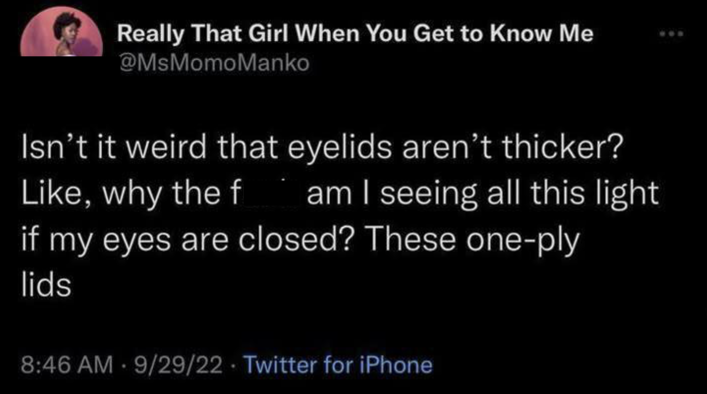 Really That Girl When You Get to Know Me @MsMomoManko Isn't it weird that eyelids aren't thicker? Like, why the f am I seeing all this light if my eyes are closed? These one-ply lids 8:46 AM - 9/29/22 Twitter for iPhone