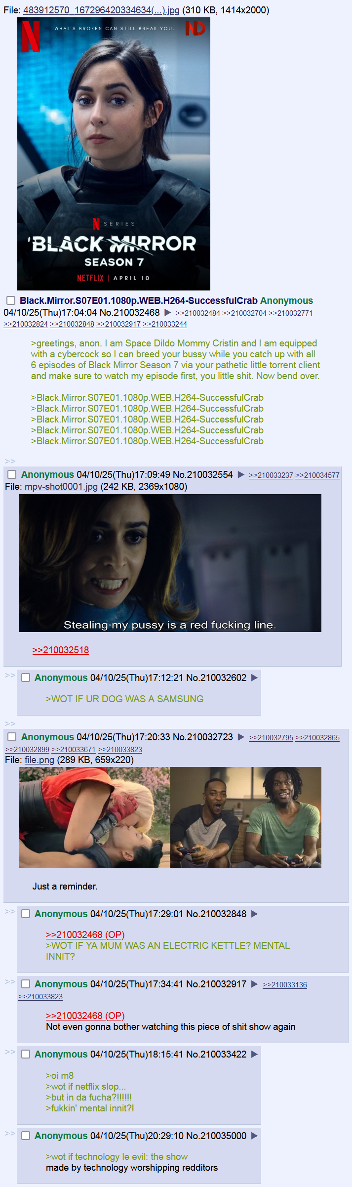 File: 483912570_167296420334634(...).jpg (310 KB, 1414x2000) WHAT'S BROKEN CAN STILL BREAK YOU ID SERIES 'BLACK WHRROR SEASON 7 NETFLIX APRIL 10 Black.Mirror.S07E01.1080p.WEB.H264-SuccessfulCrab Anonymous 04/10/25(Thu)17:04:04 No.210032468 ) >>210032484 >>210032704 >>210032771 >>210032824 >>210032848 >>210032917 >>210033244 >greetings, anon. I am Space Dildo Mommy Cristin and I am equipped with a cybercock so I can breed your bussy while you catch up with all 6 episodes of Black Mirror Season 7 via your pathetic little torrent client and make sure to watch my episode first, you little s---. Now bend over. >Black.Mirror.S07E01.1080p.WEB.H264-SuccessfulCrab >Black.Mirror.S07E01.1080p.WEB.H264-SuccessfulCrab >Black.Mirror.S07E01.1080p.WEB.H264-SuccessfulCrab >Black.Mirror.S07E01.1080p.WEB.H264-SuccessfulCrab >Black.Mirror.S07E01.1080p.WEB.H264-SuccessfulCrab ☐ Anonymous 04/10/25(Thu)17:09:49 No.210032554 File: mpv-shot0001.jpg (242 KB, 2369x1080) >>210033237 >>210034577 Stealing my p---- is a red f------ line. >>210032518 ☐ Anonymous 04/10/25(Thu)17:12:21 No.210032602 >WOT IF UR DOG WAS A SAMSUNG ☐ Anonymous 04/10/25(Thu)17:20:33 No.210032723 >>210032795 >>210032865 >>210032899 >>210033671 >>210033823 File: file.png (289 KB, 659x220) Just a reminder. ☐ Anonymous 04/10/25(Thu)17:29:01 No.210032848 >>210032468 (OP) >WOT IF YA MUM WAS AN ELECTRIC KETTLE? MENTAL INNIT? ☐ Anonymous 04/10/25(Thu)17:34:41 No.210032917 >>210033136 >>210033823 >>210032468 (OP). Not even gonna bother watching this p------------ show again ☐ Anonymous 04/10/25(Thu)18:15:41 No.210033422 >oi m8 >wot if netflix slop... >but in da fucha?!!!!!! >f-----' mental innit?! ☐ Anonymous 04/10/25(Thu)20:29:10 No.210035000 >wot if technology le evil: the show made by technology worshipping redditors
