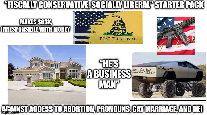 "FISCALLY CONSERVATIVE, SOCIALLY LIBERAL" STARTER PACK MAKES $63K, IRRESPONSIBLE WITH MONEY DONT TREAD ON ME "HE'S A BUSINESSfe. MAN" FLO GROWN AGAINST ACCESS TO ABORTION, PRONOUNS, GAY MARRIAGE, AND DEI imgilp.com