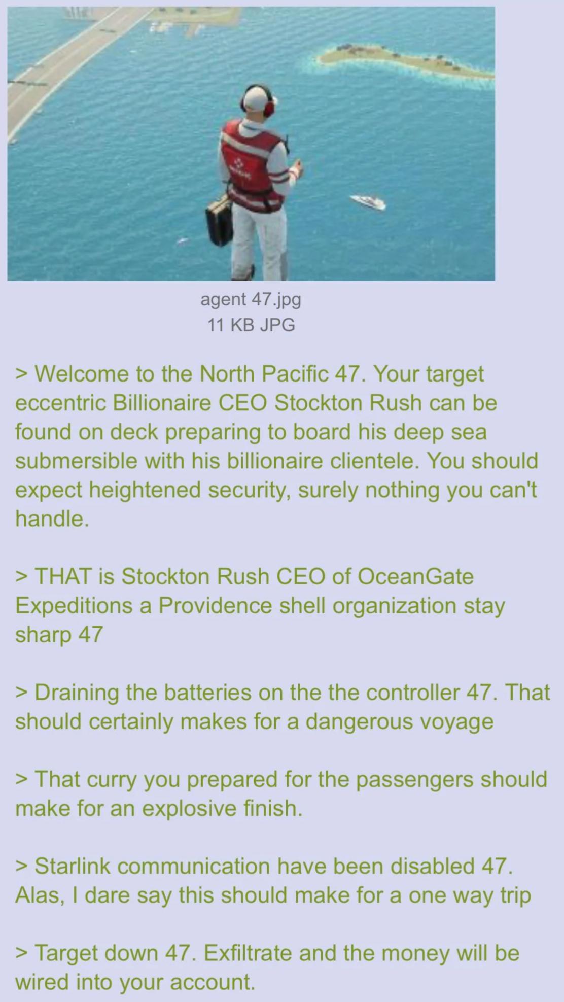 agent 47.jpg 11 KB JPG > Welcome to the North Pacific 47. Your target eccentric Billionaire CEO Stockton Rush can be found on deck preparing to board his deep sea submersible with his billionaire clientele. You should expect heightened security, surely nothing you can't handle. > THAT is Stockton Rush CEO of OceanGate Expeditions a Providence shell organization stay sharp 47 > Draining the batteries on the the controller 47. That should certainly makes for a dangerous voyage > That curry you prepared for the passengers should make for an explosive finish. > Starlink communication have been disabled 47. Alas, I dare say this should make for a one way trip > Target down 47. Exfiltrate and the money will be wired into your account.