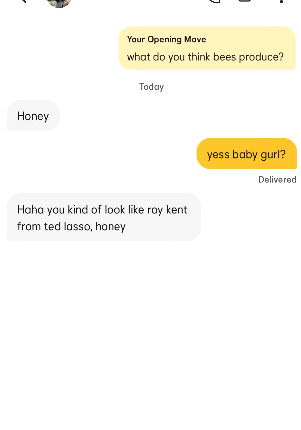 Honey Your Opening Move what do you think bees produce? Today Haha you kind of look like roy kent from ted lasso, honey yess baby gurl? Delivered