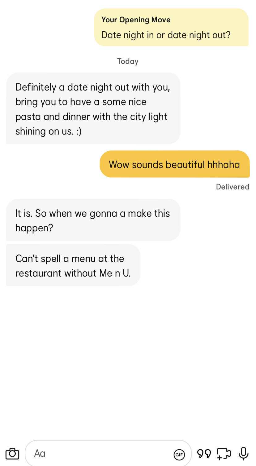 Your Opening Move Date night in or date night out? Today Definitely a date night out with you, bring you to have a some nice pasta and dinner with the city light shining on us. :) Wow sounds beautiful hhhaha Delivered It is. So when we gonna a make this happen? Can't spell a menu at the restaurant without Me n U. Αα GIF 990