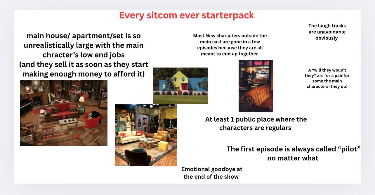 Every sitcom ever starterpack main house/ apartment/set is so unrealistically large with the main chracter's low end jobs (and they sell it as soon as they start making enough money to afford it) Most New characters outside the main cast are gone in a few episodes because they are all meant to end up together The laugh tracks are unavoidable obviously A "will they woun't they" arc for a pair for some the main characters (they do) At least 1 public place where the characters are regulars The first episode is always called "pilot" no matter what Emotional goodbye at the end of the show