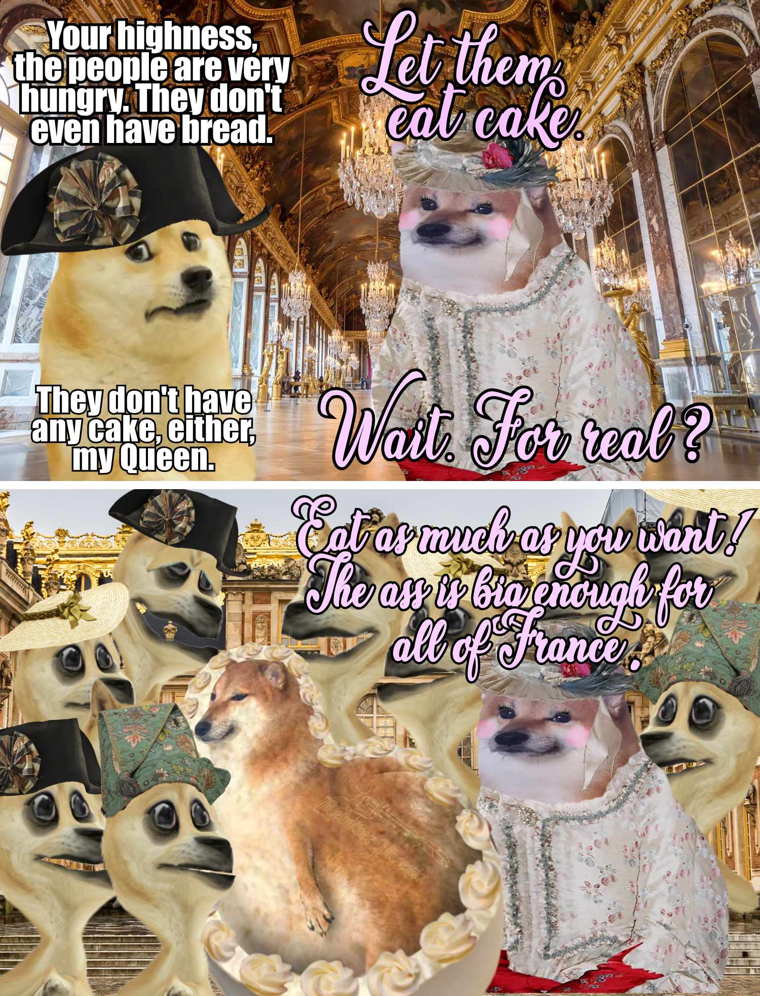 Your highness, the people are very hungry. They don't even have bread. Let them cat cake They don't have any cake, either, my Queen. Wait For real? Eat as much as you want! The ass is big enough for all of France Kevolver Phoenix