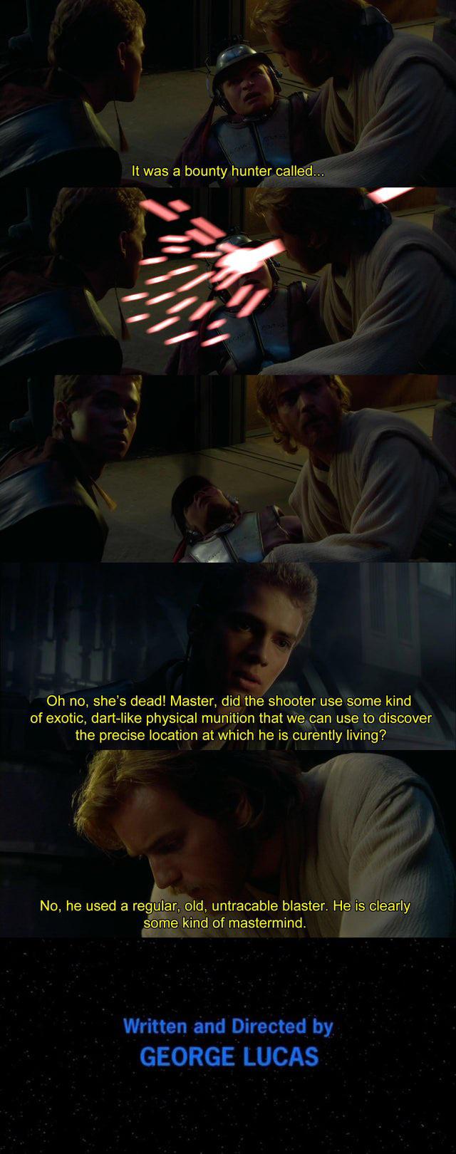 It was a bounty hunter called... 4000 Oh no, she's dead! Master, did the shooter use some kind of exotic, dart-like physical munition that we can use to discover the precise location at which he is curently living? No, he used a regular, old, untracable blaster. He is clearly some kind of mastermind. Written and Directed by GEORGE LUCAS
