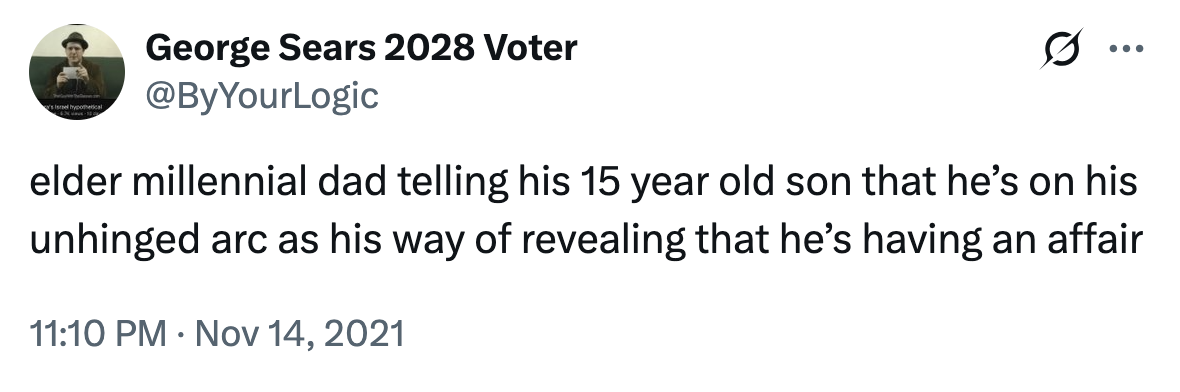 George Sears 2028 Voter @ByYourLogic 0 elder millennial dad telling his 15 year old son that he's on his unhinged arc as his way of revealing that he's having an affair • 11:10 PM Nov 14, 2021
