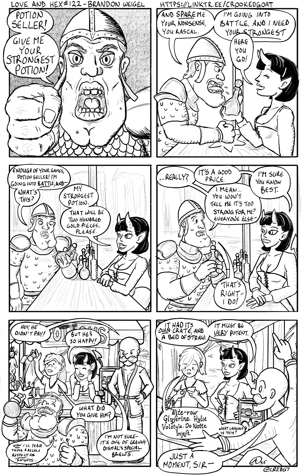 LOVE AND HEX #122 - BRANDON WEIGEL POTION SELLER! GIVE ME YOUR STRONGEST POTION! HTTPS://LINKTR.EE/CROOKED GOAT AND SPAREME YOUR NONSENSE, YOU RASCAL. I'M GOING INTO BATTLE, AND I NEED YOUR STRONGEST HERE You GO! ENOUGH OF YOUR GAMES, POTION SELLER! I'M GOING INTO BATTLE, AND- WHAT'S THIS? HEY, HE MY STRONGEST POTION. THAT WILL BE TWO HUNDRED GOLD PIECES, PLEASE. DIDN'T PAY! BUT HE'S SO HAPPY! NOW I'LL TEACH THOSE RASCALS RESPECT FOR KNIGHTS... WHAT DID YOU GIVE HIM? ...REALLY? IT'S A GOOD PRICE. I MEAN... YOU WON'T I'M SURE You KNOW BEST. TELL ME IT'S TOO STRONG FOR ME? EVERYONE ELSE- THAT'S RIGHT I DO! OWN HAD ITS OWN CRATE, AND A BED OF STRAW. IT MUST BE VERY POTENT. I'M NOT SURE- IT'S ONE OF GRANNY DISMAL'S SPECIAL BREWS. "Nite-row Glyferine. Hylie Volatyle. Do Notte Injeft." WHAT LANGUAGE IS THIS? JUST A MOMENT, SIR- ②25 @CRKDGT
