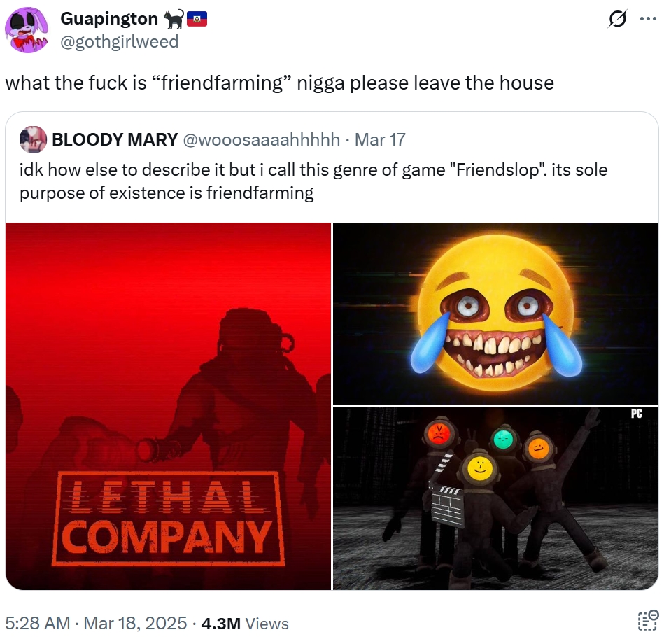 ... Guapington @gothgirlweed what the f--- is “friendfarming” n---- please leave the house BLOODY MARY @wooosaaaahhhhh . Mar 17 idk how else to describe it but i call this genre of game "Friendslop". its sole purpose of existence is friendfarming LETHAL COMPANY 5:28 AM - Mar 18, 2025 4.3M Views • >:( m :-) PC