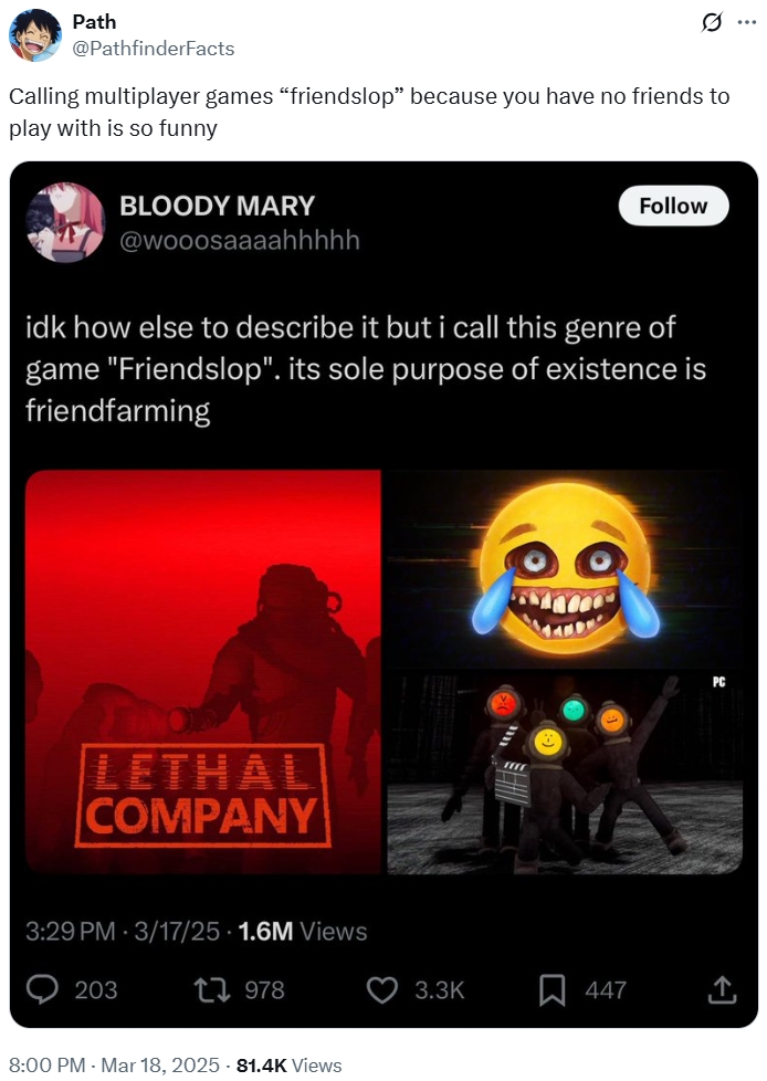 Path @PathfinderFacts 0 Calling multiplayer games "friendslop" because you have no friends to play with is so funny BLOODY MARY @wooosaaaahhhhh Follow idk how else to describe it but i call this genre of game "Friendslop". its sole purpose of existence is friendfarming LETHAL COMPANY 3:29 PM 3/17/25 1.6M Views O 203 1978 8:00 PM - Mar 18, 2025 - 81.4K Views 3.3K R 447 PC