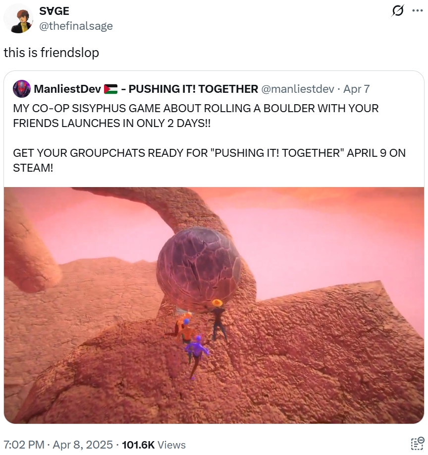 SVGE @thefinalsage this is friendslop ManliestDev - PUSHING IT! TOGETHER @manliestdev · Apr 7 MY CO-OP SISYPHUS GAME ABOUT ROLLING A BOULDER WITH YOUR FRIENDS LAUNCHES IN ONLY 2 DAYS!! GET YOUR GROUPCHATS READY FOR "PUSHING IT! TOGETHER" APRIL 9 ON STEAM! 7:02 PM - Apr 8, 2025 - 101.6K Views ...