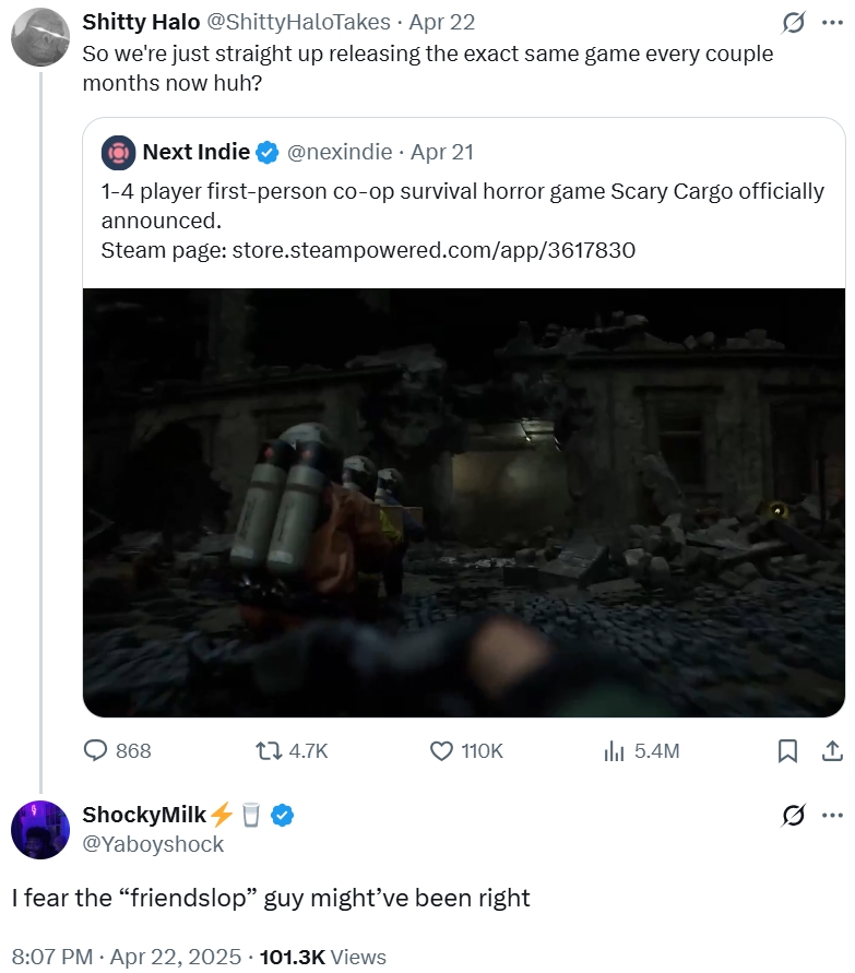S----- Halo @ShittyHaloTakes • Apr 22 So we're just straight up releasing the exact same game every couple months now huh? Next Indie @nexindie Apr 21 1-4 player first-person co-op survival horror game Scary Cargo officially announced. Steam page: store.steampowered.com/app/3617830 868 17 4.7K 110K 5.4M ཁc ShockyMilk O @Yaboyshock I fear the “friendslop" guy might've been right 8:07 PM. Apr 22, 2025 101.3K Views ...