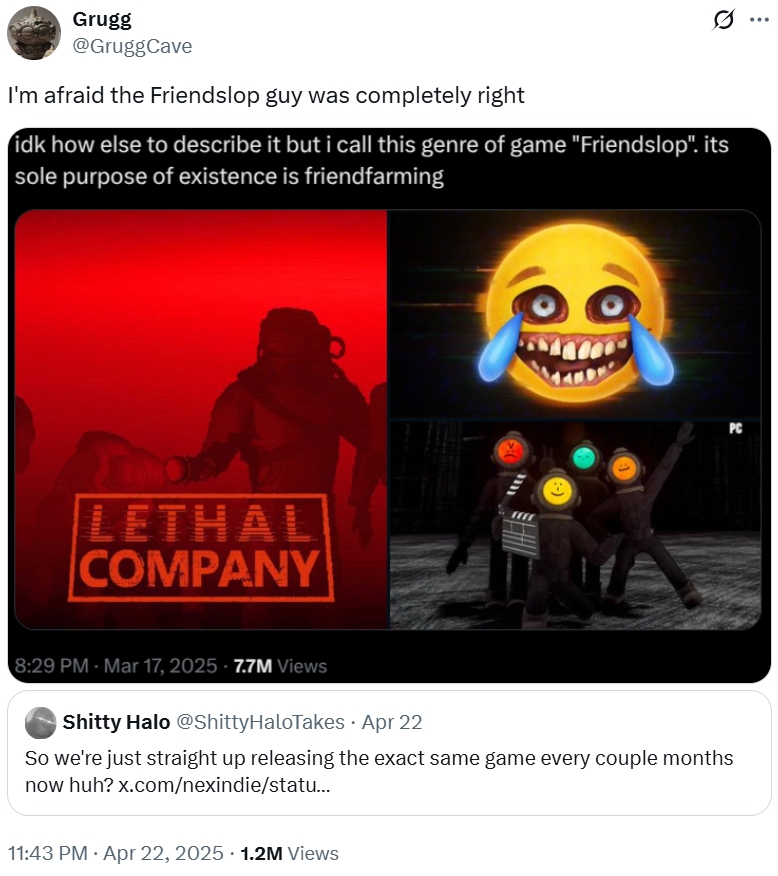 ... Grugg @GruggCave I'm afraid the Friendslop guy was completely right idk how else to describe it but i call this genre of game "Friendslop". its sole purpose of existence is friendfarming LETHAL COMPANY m :-) PC 8:29 PM Mar 17, 2025 - 7.7M Views S----- Halo @ShittyHaloTakes • Apr 22 So we're just straight up releasing the exact same game every couple months now huh? x.com/nexindie/statu... . 11:43 PM Apr 22, 2025 1.2M Views