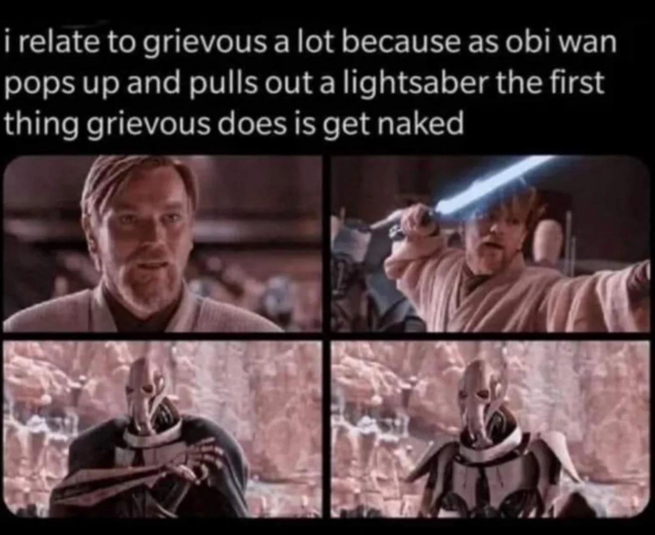 i relate to grievous a lot because as obi wan pops up and pulls out a lightsaber the first thing grievous does is get naked