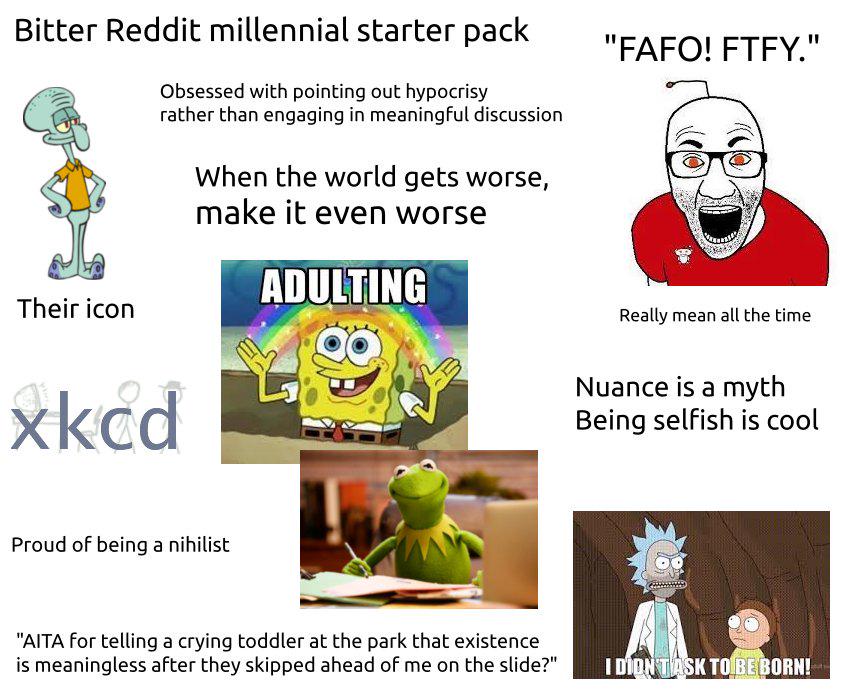 Bitter Reddit millennial starter pack Obsessed with pointing out hypocrisy rather than engaging in meaningful discussion When the world gets worse, make it even worse ADULTING "FAFO! FTFY." Their icon xkcd Proud of being a nihilist Really mean all the time Nuance is a myth Being selfish is cool "AITA for telling a crying toddler at the park that existence is meaningless after they skipped ahead of me on the slide?" I DIDN'T ASK TO BE BORN!