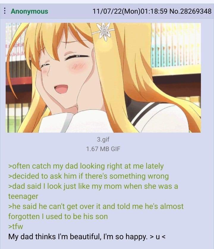 Anonymous 11/07/22(Mon)01:18:59 No.28269348 3.gif 1.67 MB GIF >often catch my dad looking right at me lately >decided to ask him if there's something wrong >dad said I look just like my mom when she was a teenager >he said he can't get over it and told me he's almost forgotten I used to be his son >tfw My dad thinks I'm beautiful, I'm so happy. >u<
