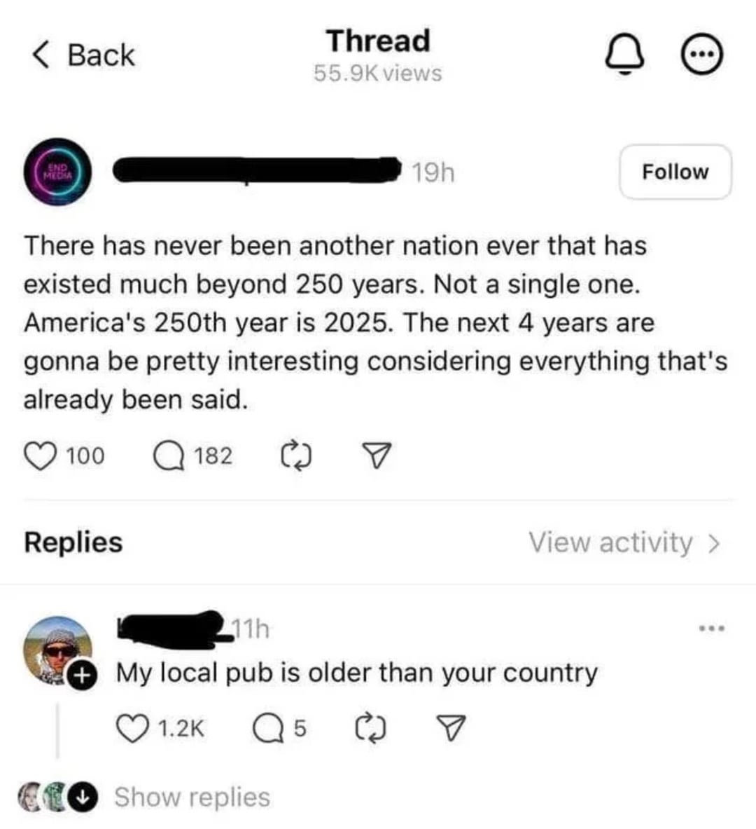 Thread < Back о 55.9K views MEDIA 19h Follow There has never been another nation ever that has existed much beyond 250 years. Not a single one. America's 250th year is 2025. The next 4 years are gonna be pretty interesting considering everything that's already been said. 100 Q182 Replies 11h ☑ View activity > My local pub is older than your country 1.2K Q 5 ◉Show replies ☑