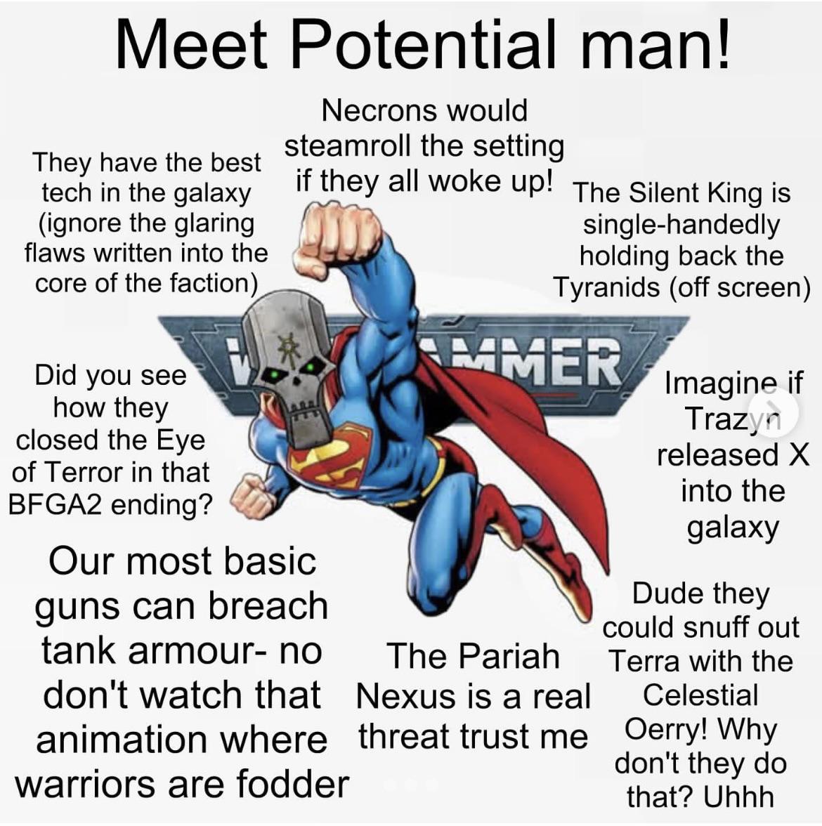 Meet Potential man! They have the best tech in the galaxy (ignore the glaring flaws written into the core of the faction) Did you see how they closed the Eye of Terror in that BFGA2 ending? Necrons would steamroll the setting if they all woke up! The Silent King is Our most basic guns can breach tank armour- no don't watch that animation where warriors are fodder single-handedly holding back the Tyranids (off screen) MMER The Pariah Nexus is a real threat trust me Imagine if Trazyn released X into the galaxy Dude they could snuff out Terra with the Celestial Oerry! Why don't they do that? Uhhh