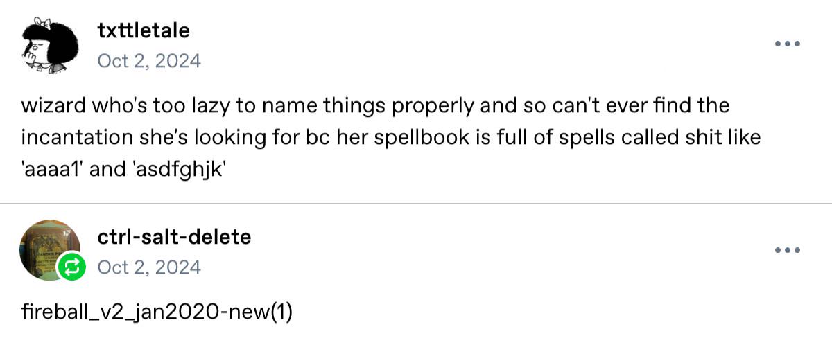 txttletale Oct 2, 2024 wizard who's too lazy to name things properly and so can't ever find the incantation she's looking for bc her spellbook is full of spells called s--- like 'aaaa1' and 'asdfghjk' ctrl-salt-delete Oct 2, 2024 fireball_v2_jan2020-new(1)