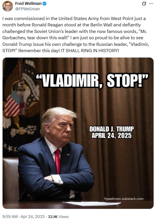 Fred Wellman @FPWellman 0 I was commissioned in the United States Army from West Point just a month before Ronald Reagan stood at the Berlin Wall and defiantly challenged the Soviet Union's leader with the now famous words, "Mr. Gorbachev, tear down this wall!" I am just so proud to be alive to see Donald Trump issue his own challenge to the Russian leader, "Vladimir, STOP!" Remember this day! IT SHALL RING IN HISTORY! "VLADIMIR, STOP!" 9:59 AM - Apr 24, 2025 33.1K Views . DONALD J. TRUMP APRIL 24, 2025 fpwellman.substack.com