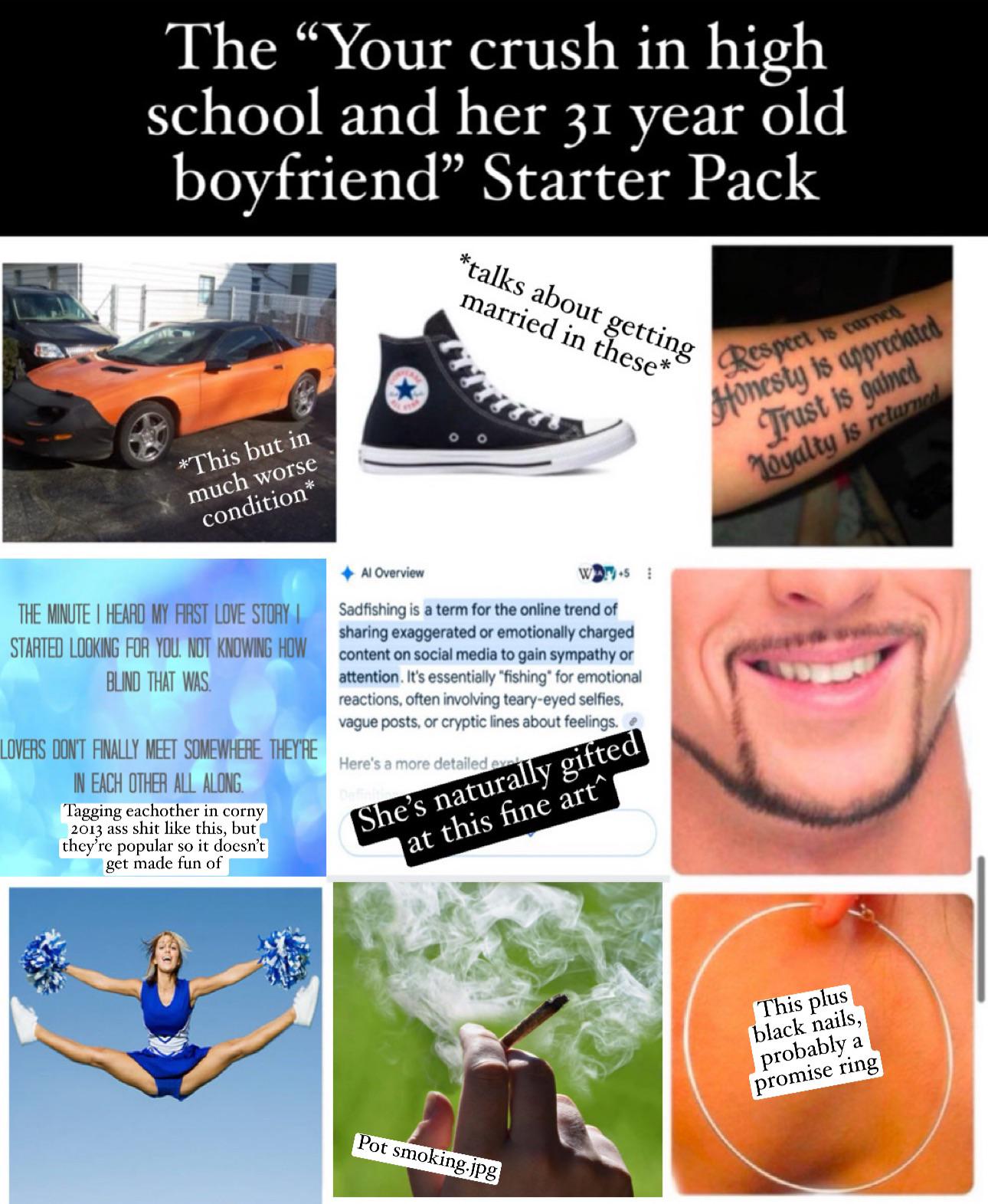 The "Your crush in high school and her 31 year old boyfriend" Starter Pack *talks about getting married in these* *This but in much worse condition* THE MINUTE I HEARD MY FIRST LOVE STORY I STARTED LOOKING FOR YOU. NOT KNOWING HOW BLIND THAT WAS LOVERS DON'T FINALLY MEET SOMEWHERE THEY'RE IN EACH OTHER ALL ALONG. Tagging eachother in corny 2013 ass s--- like this, but they're popular so it doesn't get made fun of Al Overview Sadfishing is a term for the online trend of sharing exaggerated or emotionally charged content on social media to gain sympathy or attention. It's essentially "fishing" for emotional reactions, often involving teary-eyed selfies, vague posts, or cryptic lines about feelings. Here's a more detailed eve Defic She's naturally gifted at this fine art^ Respect is earned Honesty is appreciated Trust is gained Loyalty is returned Pot smoking.jpg This plus black nails, probably a promise ring