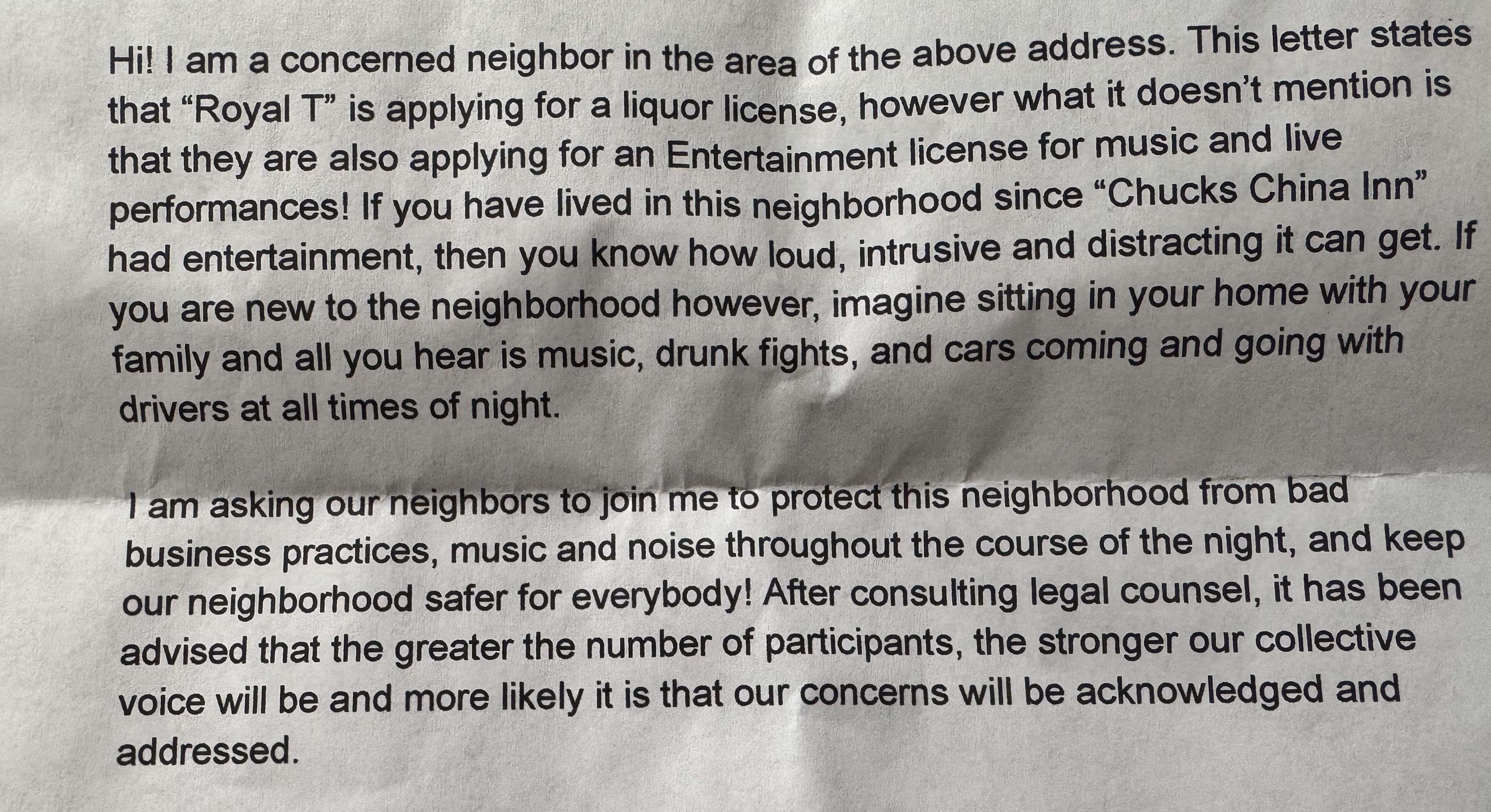 Hi! I am a concerned neighbor in the area of the above address. This letter states that "Royal T" is applying for a liquor license, however what it doesn't mention is that they are also applying for an Entertainment license for music and live performances! If you have lived in this neighborhood since "Chucks China Inn" had entertainment, then you know how loud, intrusive and distracting it can get. If you are new to the neighborhood however, imagine sitting in your home with your family and all you hear is music, drunk fights, and cars coming and going with drivers at all times of night. I am asking our neighbors to join me to protect this neighborhood from bad business practices, music and noise throughout the course of the night, and keep our neighborhood safer for everybody! After consulting legal counsel, it has been advised that the greater the number of participants, the stronger our collective voice will be and more likely it is that our concerns will be acknowledged and addressed.