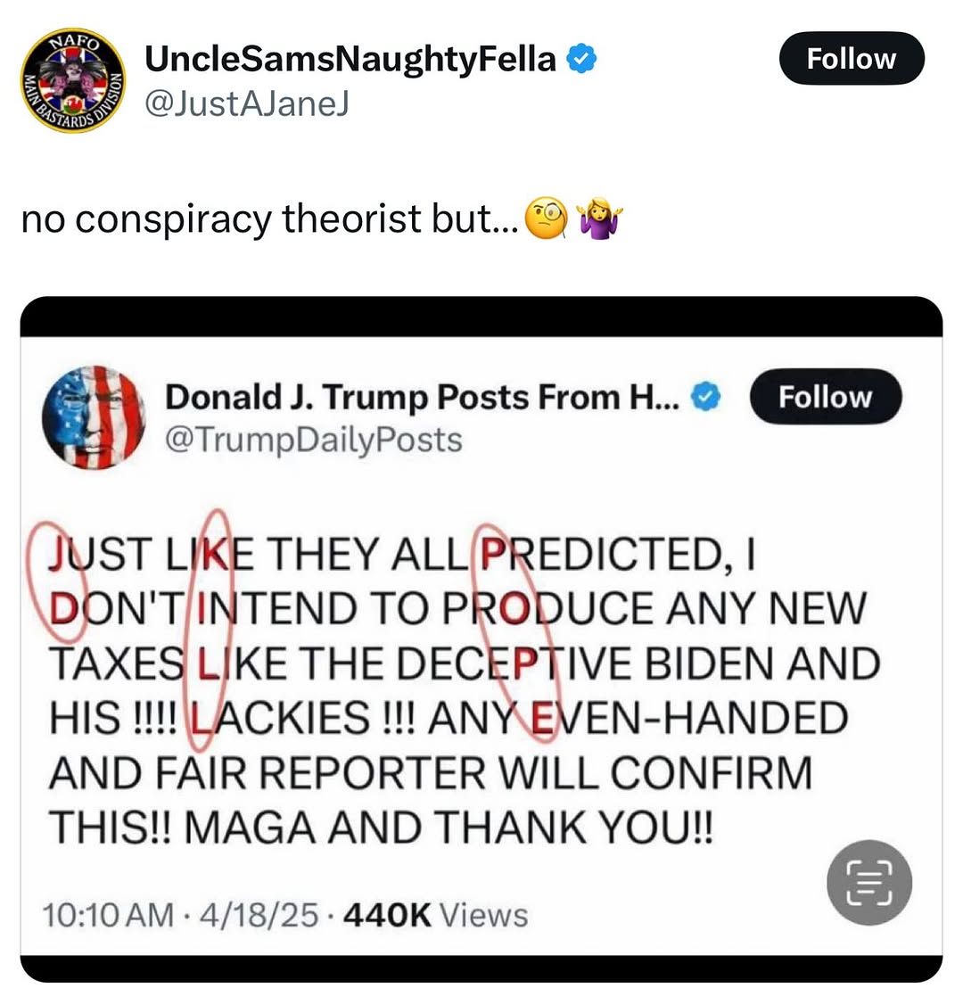 NAFO UncleSamsNaughtyFella ❤ Follow BASTARDS @JustAJaneJ no conspiracy theorist but... Donald J. Trump Posts From H... @TrumpDailyPosts Follow JUST LIKE THEY ALL PREDICTED, I DON'T INTEND TO PRODUCE ANY NEW TAXES LIKE THE DECEPTIVE BIDEN AND HIS!!!! LACKIES !!! ANY EVEN-HANDED AND FAIR REPORTER WILL CONFIRM THIS!! MAGA AND THANK YOU!! 10:10 AM 4/18/25 440K Views •