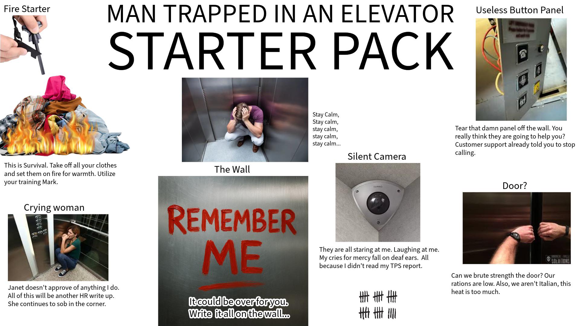 Fire Starter MAN TRAPPED IN AN ELEVATOR Useless Button Panel STARTER PACK This is Survival. Take off all your clothes and set them on fire for warmth. Utilize your training Mark. Crying woman The Wall Stay Calm, Stay calm, stay calm, stay calm, stay calm... Silent Camera E-PRO PB Janet doesn't approve of anything I do. All of this will be another HR write up. She continues to s-- in the corner. REMEMBER ME It could be over for you. Write it all on the wall... They are all staring at me. Laughing at me. My cries for mercy fall on deaf ears. All because I didn't read my TPS report. 車圭圭 重重院 Tear that damn panel off the wall. You really think they are going to help you? Customer support already told you to stop calling. Door? IMNIWENT THREAL SOLUTIONS Can we brute strength the door? Our rations are low. Also, we aren't Italian, this heat is too much.
