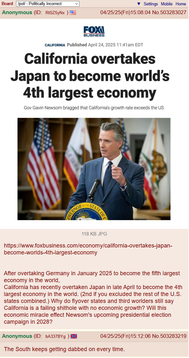 Board /pol/ - Politically Incorrect Anonymous (ID: RtSZ5yNx) FOX ▼ Settings Mobile Home 04/25/25(Fri)15:08:04 No.503283027 BUSINESS CALIFORNIA Published April 24, 2025 11:41am EDT California overtakes Japan to become world's 4th largest economy Gov Gavin Newsom bragged that California's growth rate exceeds the US OVERNOR STATE OF 118 KB JPG https://www.foxbusiness.com/economy/california-overtakes-japan- become-worlds-4th-largest-economy After overtaking Germany in January 2025 to become the fifth largest economy in the world, California has recently overtaken Japan in late April to become the 4th largest economy in the world. (2nd if you excluded the rest of the U.S. states combined.) Why do flyover states and third worlders still say California is a failing s------- with no economic growth? Will this economic miracle effect Newsom's upcoming presidential election campaign in 2028? Anonymous (ID: bA337BYg ) 04/25/25(Fri)15:12:06 No.503283219 The South keeps getting dabbed on every time.